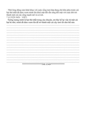 Nhờ lòng dũng cảm khát khao với cuộc sống tươi đẹp đang chờ đón phía trước cái
hạt thứ nhất đã dám vươn mình lên khỏi mặt đất sẵn sàng đối mặt với cuộc đời trở
thành một cái cây sống mạnh mẽ và có ích.
* LUYỆN NÓI – VIẾT:
Tưởng tượng mình là hạt thứ nhất trong câu chuyện, em hãy kể lại việc từ một cái
hạt bé nhỏ, mình đã dám vươn lên để trở thành một cái cây tươi tốt như thế nào.
…………………………………………………………………………………………
…………………………………………………………………………………………
…………………………………………………………………………………………
…………………………………………………………………………………………
…………………………………………………………………………………………
…………………………………………………………………………………………
…………………………………………………………………………………………
…………………………………………………………………………………………
…………………………………………………………………………………………
…………………………………………………………………………………………
…………………………………………………………………………………………
…………………………………………………………………………………………
…………………………………………………………………………………………
…………………………………………………………………………………………
…………………………………………………………………………………………
…………………………………………………………………………………………
******************THE END*************
 