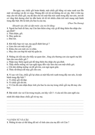 Ba ngày sau, chiếc gối hoàn thành, một chiếc gối bằng vải màu xanh xen lẫn
một vài miếng vải đỏ và vàng. Nhưng đối với tôi nó không chỉ có vậy. Bởi vì khi mẹ
may cho tôi chiếc gối, mẹ đã như cho tôi một bầu trời xanh trong đầy mơ ước, nơi đó
có vầng thái dương chói lọi dẫn bước tôi đi tới nhiều chân trời mới mang một hành
trang đặc biệt. Đó là tình yêu bao la của mẹ.
(Phan Thu Hương)
Khoanh vào chữ cái đặt trước câu trả lời đúng:
1. Ngoài hai buổi đi làm, mẹ Cún làm thêm công việc gì để tăng thêm thu nhập cho
gia đình?
a. Thêu khăn, gối.
b. May quần áo.
c. Đan len.
2. Khi thấy họp vải vụn, mẹ quyết định làm gì ?
a. Làm cho con một cái gối.
b. Khâu cho con một cía vỏ chăn.
c. May cho con búp bê một bộ quần áo.
3. Những chi tiết nào cho thấy sự quan tâm , lòng yêu thương con của người mẹ khi
làm cho con chiếc gối ?
a. Nhận may thêm ngoài giờ để tăng thêm thu nhập cho gia đình.
b. Thấy nhiều miếng vải vụn nghĩ ngay đến việc làm cho con một chiếc gói.
c. Cắt nhỏ những miếng vải để gối êm, con ngủ ngon giấc.
d. Thức rất khuya để may gối cho con.
4. Vì sao với Cún, chiếc gối lại chứa cả một bầu trời xanh trong đầy mơ ước, là một
hành trang đặc biệt ?
a. Vì chiếc gối rất đẹp.
b. Vì chiếc gối rất êm.
c. Vì Cún đã cảm nhận được tình yêu bao la của mẹ trong chiếc gối mẹ đã may cho
bạn.
5. Đặt mình vào vai Cún trong truyện, em hãy viết 5 - 6 câu nói lên cảm nghĩ của
mình khi nhận được chiếc gối từ tay mẹ.
................................................................................................................................................................................................
................................................................................................................................................................................................
................................................................................................................................................................................................
................................................................................................................................................................................................
................................................................................................................................................................................................
................................................................................................................................................................................................
* LUYỆN TỪ VÀ CÂU
1. Những từ nào có thể dùng để nói về tình cảm của mẹ đối với Cún ?
 