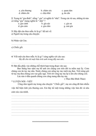 a. yêu thương b. chăm sóc c. quan tâm
d. chăm chỉ e. chịu khó g, ân cần
2. Trong từ “gia đình”, tiếng “ gia” có nghĩa là “nhà”. Trong các từ sau, những từ nào
có tiếng “gia” mang nghĩa là “ nhà” ?
a. gia cảnh b. gia súc c. gia sư
d. gia cảm e. gia cầm g. oan gia
3. Hãy đặt câu theo mẫu Ai là gì ? để nói về:
a) Người mẹ trong câu chuyện:
................................................................................................................................................................................................
b) Nhân vật Cún.
................................................................................................................................................................................................
c) Chiếc gối.
................................................................................................................................................................................................
4. Viết một câu theo mẫu Ai là gì ? cùng nghĩa với câu sau:
Mẹ đã cho tôi một bầu trời anh trong đầy mơ ước.
................................................................................................................................................................................................
5. Đặt dấu phẩy vào những chỗ thích hợp trong đoạn văn sau:
Bao tháng bao năm mẹ bế anh em chúng con trên đôi ta mềm mại ấy. Cơm
chúng con ăn tay mẹ nấu. Nước chúng con uống tay mẹ xách mẹ đun. Trời nóng gió
từ tay mẹ đưa chúng con vao giấc ngủ. Trời rét vòng tay mẹ lại ủ ấm cho chúng con.
Lúc nào ở đâu quanh chúng con cũng mang dấu tay mẹ.
( Theo Bùi Đình Thảo)
* LUYỆN NÓI - VIẾT
Cũng như người mẹ trong câu chuyện “ Chiếc gối”, mẹ em cũng đã làm nhiều
việc thể hiện tình yêu thương con. Em hãy kể một trong những việc làm đó và nêu
cảm xúc của mình.
................................................................................................................................................................................................
................................................................................................................................................................................................
................................................................................................................................................................................................
................................................................................................................................................................................................
................................................................................................................................................................................................
................................................................................................................................................................................................
................................................................................................................................................................................................
................................................................................................................................................................................................
********************************
 
