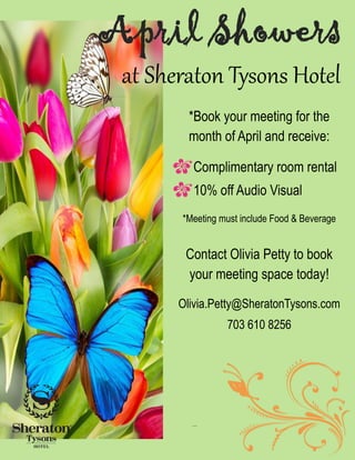 at Sheraton Tysons Hotel
April Showers
*Book your meeting for the
month of April and receive:
Complimentary room rental
10% off Audio Visual
*Meeting must include Food & Beverage
Contact Olivia Petty to book
your meeting space today!
Olivia.Petty@SheratonTysons.com
703 610 8256
 