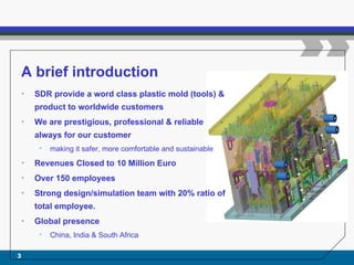 A brief introduction
• SDR provide a word class plastic mold (tools) &
product to worldwide customers
• We are prestigious, professional & reliable
always for our customer
• making it safer, more comfortable and sustainable
• Revenues Closed to 10 Million Euro
• Over 150 employees
• Strong design/simulation team with 20% ratio of
total employee.
• Global presence
• China, India & South Africa
3
 