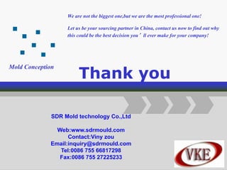 Logo
Add Your Company Slogan
Thank you
We are not the biggest one,but we are the most professional one!
Let us be your sourcing partner in China, contact us now to find out why
this could be the best decision you’ll ever make for your company!
SDR Mold technology Co.,Ltd
Web:www.sdrmould.com
Contact:Viny zou
Email:inquiry@sdrmould.com
Tel:0086 755 66817298
Fax:0086 755 27225233
Mold Conception
 