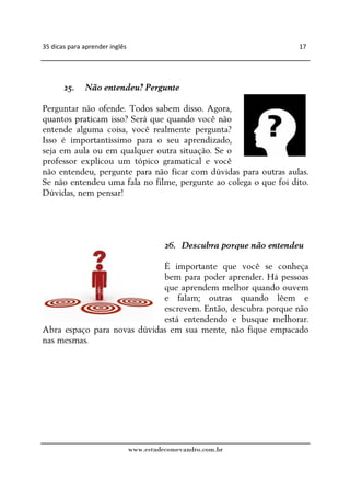 35 dicas para aprender inglês                                            17




       25.    Não entendeu? Pergunte

Perguntar não ofende. Todos sabem disso. Agora,
quantos praticam isso? Será que quando você não
entende alguma coisa, você realmente pergunta?
Isso é importantíssimo para o seu aprendizado,
seja em aula ou em qualquer outra situação. Se o
professor explicou um tópico gramatical e você
não entendeu, pergunte para não ficar com dúvidas para outras aulas.
Se não entendeu uma fala no filme, pergunte ao colega o que foi dito.
Dúvidas, nem pensar!




                                          26. Descubra porque não entendeu

                             É importante que você se conheça
                             bem para poder aprender. Há pessoas
                             que aprendem melhor quando ouvem
                             e falam; outras quando lêem e
                             escrevem. Então, descubra porque não
                             está entendendo e busque melhorar.
Abra espaço para novas dúvidas em sua mente, não fique empacado
nas mesmas.




                                www.estudecomevandro.com.br
 