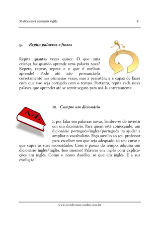 35 dicas para aprender inglês                                        9




9.     Repita palavras e frases


Repita quantas vezes quiser. O que uma
criança faz quando aprende uma palavra nova?
Repete, repete, repete e o que é melhor:
aprende! Pode até não pronunciá-la
corretamente nas primeiras vezes, mas a persistência é capaz de fazer
com que isso seja corrigido com o tempo. Portanto, repita cada nova
palavra que aprender até se sentir seguro para usá-la corretamente.



                         10. Compre um dicionário


                    E por falar em palavras novas, lembre-se de investir
                    em um dicionário. Para quem está começando, um
                    dicionário português/inglês/português irá ajudar a
                    ampliar o vocabulário. Peça auxílio ao seu professor
                    para escolher um que seja adequado ao seu curso e
que supra as suas necessidades. Com o passar do tempo, adquira um
dicionário inglês/inglês. Isso mesmo! Palavras em inglês com explica-
ções em inglês. Como o nosso Aurélio, só que em inglês. É a sua
evolução!




                                www.estudecomevandro.com.br
 