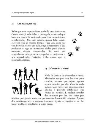 35 dicas para aprender inglês                                      11




13.    Um passo por vez


Saiba que não se pode fazer tudo de uma única vez.
Como você já sabe falar o português, é natural que
haja um pouco de ansiedade para falar outro idioma
rapidamente. Mas não adianta querer falar, ouvir,
escrever e ler ao mesmo tempo. Faça uma coisa por
vez. Se você estiver em aula, ouça atentamente o seu
professor e siga as instruções dadas para depois,
somente depois, executá-las. Se você sair
atropelando tudo pode se atrapalhar e prejudicar o
seu aprendizado. Portanto, tenha calma que o
resultado aparece.


                                          14. Mantenha o ritmo

                                 Nada de desistir ou de mudar o ritmo.
                                 Mantenha sempre seus horários para
                                 estudar, mesmo que sejam apenas
                                 alguns minutos por dia. Valorize cada
                                 instante que estiver em contato com o
                                 idioma e procure estabelecer sua
                                 rotina de estudos. É melhor estudar
                                 dez minutos por dia, seis vezes por
semana que apenas uma vez por semana durante 60 minutos. Apesar
dos resultados serem matematicamente iguais, a constância irá lhe
trazer melhores resultados a longo prazo.




                                www.estudecomevandro.com.br
 