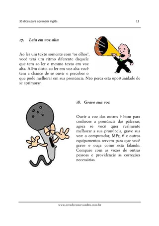35 dicas para aprender inglês                                              13




17.    Leia em voz alta


Ao ler um texto somente com “os olhos”,
você terá um ritmo diferente daquele
que tem ao ler o mesmo texto em voz
alta. Além disto, ao ler em voz alta você
tem a chance de se ouvir e perceber o
que pode melhorar em sua pronúncia. Não perca esta oportunidade de
se aprimorar.



                                           18. Grave sua voz


                                           Ouvir a voz dos outros é bom para
                                           conhecer a pronúncia das palavras;
                                           agora se você quer realmente
                                           melhorar a sua pronúncia, grave sua
                                           voz: o computador, MP5, 6 e outros
                                           equipamentos servem para que você
                                           grave e ouça como está falando.
                                           Compare com as vozes de outras
                                           pessoas e providencie as correções
                                           necessárias.




                                www.estudecomevandro.com.br
 