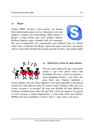 35 dicas para aprender inglês                                           15




21.    Skype

Orkut, MSN, Twitter, entre outros, são formas
bem interessantes para você se relacionar com seus
amigos e manter seu networking. Além destes, o
Skype é outra forma que você poderá utilizar.
Realizar ligações para o mundo todo, de computa-
dor para computador, de computador para telefone fixo ou celular
estão entre as funções do Skype. Aproveite para conversar com quem
estiver conectado. Sempre há muitas pessoas on-line e que falam inglês.




                                        22. Memorize a letra de uma música

                              Procure uma música de que você goste
                              muito e que você possa ouvir com
                              facilidade. Procure a letra na internet –
                              www.vagalume.com.br é um bom site
                              para fazer isto. Depois, imprima e
esteja sempre com ela. Ouça algumas vezes para aprender a pronúncia
correta de cada palavra antes de tentar cantar. Depois, solte sua voz.
Cante, encante e se encante! Só mais um detalhe: dê uma olhada na
tradução também para saber do que fala a letra da música. Já pensou
se você começa a cantar alegremente e a letra fala sobre um velório?
Melhor dar uma conferida e evitar o “mico” – este, sim, é um mico.




                                www.estudecomevandro.com.br
 