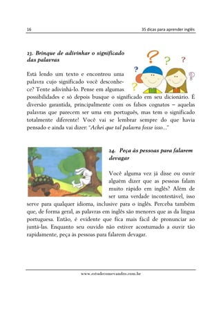 16                                                  35 dicas para aprender inglês




23. Brinque de adivinhar o significado
das palavras

Está lendo um texto e encontrou uma
palavra cujo significado você desconhe-
ce? Tente adivinhá-lo. Pense em algumas
possibilidades e só depois busque o significado em seu dicionário. É
diversão garantida, principalmente com os falsos cognatos – aquelas
palavras que parecem ser uma em português, mas tem o significado
totalmente diferente! Você vai se lembrar sempre do que havia
pensado e ainda vai dizer: “Achei que tal palavra fosse isso...”


                                  24. Peça às pessoas para falarem
                                  devagar

                                   Você alguma vez já disse ou ouvir
                                   alguém dizer que as pessoas falam
                                   muito rápido em inglês? Além de
                                   ser uma verdade incontestável, isso
serve para qualquer idioma, inclusive para o inglês. Perceba também
que, de forma geral, as palavras em inglês são menores que as da língua
portuguesa. Então, é evidente que fica mais fácil de pronunciar ao
juntá-las. Enquanto seu ouvido não estiver acostumado a ouvir tão
rapidamente, peça às pessoas para falarem devagar.




                      www.estudecomevandro.com.br
 