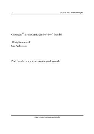 2                                                    35 dicas para aprender inglês




           ©
Copyright EstudeComEv@ndro – Prof. Evandro
              ©
webpublication
All rights reserved.
São Paulo, 2009




Prof. Evandro – www.estudecomevandro.com.br




                       www.estudecomevandro.com.br
 