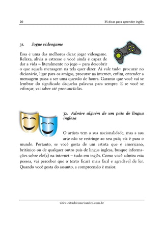 20                                                   35 dicas para aprender inglês




31.   Jogue videogame

Essa é uma das melhores dicas: jogar videogame.
Relaxa, alivia o estresse e você ainda é capaz de
dar a vida – literalmente no jogo – para descobrir
o que aquela mensagem na tela quer dizer. Aí vale tudo: procurar no
dicionário, ligar para os amigos, procurar na internet, enfim, entender a
mensagem passa a ser uma questão de honra. Garanto que você vai se
lembrar do significado daquelas palavras para sempre. E se você se
esforçar, vai saber até pronunciá-las.




                         32. Admire alguém de um país de língua
                         inglesa


                          O artista tem a sua nacionalidade, mas a sua
                          arte não se restringe ao seu país; ela é para o
mundo. Portanto, se você gosta de um artista que é americano,
britânico ou de qualquer outro país de língua inglesa, busque informa-
ções sobre ele(a) na internet – tudo em inglês. Como você admira esta
pessoa, vai perceber que o texto ficará mais fácil e agradável de ler.
Quando você gosta do assunto, a compreensão é maior.




                       www.estudecomevandro.com.br
 