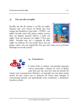 35 dicas para aprender inglês                                   21




33.     Viva um dia em inglês


Escolha um dia da semana e só fale em inglês.
Esqueça que você nasceu no Brasil, que seus
amigos são brasileiros e faça tudo – TUDO – em
inglês. Acorde, tome café, pense, respire, escreva,
faça sua higiene pessoal, almoce e jante em
inglês. Vale até namorar em inglês: “I love you,
baby”. Fazendo isso, até a vergonha de falar
inglês vai embora. Se você puder fazer isso em
grupo, então, vira um espetáculo. Por que não tentar já no próximo
domingo na sua ida à praia?




                                34. Concentre-se


                     É muito bom se manter concentrado enquanto
                     estiver praticando o idioma. Se você se dedica
                     uma hora por dia, mas fica mais da metade do
tempo com o pensamento “distante”, vai aprender em um ritmo muito
menor do que outros que se dedicam de forma mais integral. A
concentração garante um aprendizado mais consistente e duradouro.
Lembre-se disto.




                                www.estudecomevandro.com.br
 