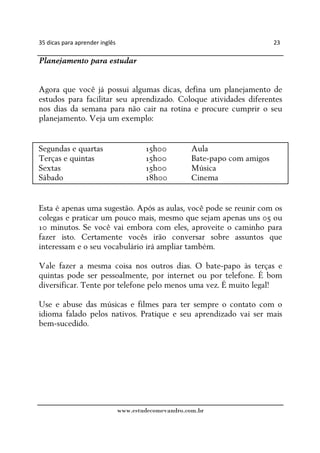 35 dicas para aprender inglês                                                 23

Planejamento para estudar


Agora que você já possui algumas dicas, defina um planejamento de
estudos para facilitar seu aprendizado. Coloque atividades diferentes
nos dias da semana para não cair na rotina e procure cumprir o seu
planejamento. Veja um exemplo:


Segundas e quartas                      15h00          Aula
Terças e quintas                        15h00          Bate-papo com amigos
Sextas                                  15h00          Música
Sábado                                  18h00          Cinema


Esta é apenas uma sugestão. Após as aulas, você pode se reunir com os
colegas e praticar um pouco mais, mesmo que sejam apenas uns 05 ou
10 minutos. Se você vai embora com eles, aproveite o caminho para
fazer isto. Certamente vocês irão conversar sobre assuntos que
interessam e o seu vocabulário irá ampliar também.

Vale fazer a mesma coisa nos outros dias. O bate-papo às terças e
quintas pode ser pessoalmente, por internet ou por telefone. É bom
diversificar. Tente por telefone pelo menos uma vez. É muito legal!

Use e abuse das músicas e filmes para ter sempre o contato com o
idioma falado pelos nativos. Pratique e seu aprendizado vai ser mais
bem-sucedido.




                                www.estudecomevandro.com.br
 