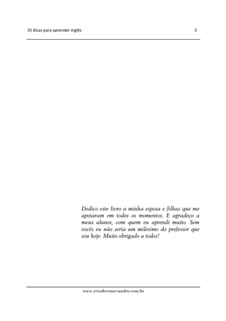 35 dicas para aprender inglês                                             3




                            Dedico este livro a minha esposa e filhas que me
                            apoiaram em todos os momentos. E agradeço a
                            meus alunos, com quem eu aprendi muito. Sem
                            vocês eu não seria um milésimo do professor que
                            sou hoje. Muito obrigado a todos!




                                www.estudecomevandro.com.br
 