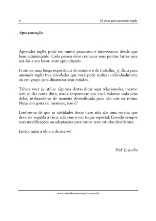 4                                                    35 dicas para aprender inglês


Apresentação



Aprender inglês pode ser muito prazeroso e interessante, desde que
bem administrado. Cada pessoa deve conhecer seus pontos fortes para
usá-los a seu favor neste aprendizado.

Fruto de uma longa experiência de estudos e de trabalho, 35 dicas para
aprender inglês traz atividades que você pode realizar individualmente
ou em grupo para dinamizar seus estudos.

Talvez você já utilize algumas destas dicas aqui relacionadas, mesmo
sem se dar conta disto, mas é importante que você valorize cada uma
delas, utilizando-as de maneira diversificada para não cair na rotina.
Ninguém gosta de mesmice, não é?

Lembre-se de que as atividades deste livro não são uma receita que
deva ser seguida à risca; adicione o seu toque especial, fazendo sempre
suas modificações ou adaptações para tornar seus estudos desafiantes.

Então, mãos à obra e divirta-se!



                                                                Prof. Evandro




                       www.estudecomevandro.com.br
 
