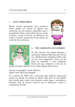 35 dicas para aprender inglês                                             5




1.   Aceite a língua inglesa

Muitas pessoas apresentam uma resistência
muito grande em relação ao idioma. Isso
representa um dos maiores empecilhos para o
aprendizado. Então, nada melhor do que aceitar
o idioma e seguir em frente. As diferenças vão
existir e somente aqueles que forem capazes de
aceitá-las irão se destacar.


                                     2.   Evite comparações com o português

                         Os dois idiomas têm origens distintas e
                         apresentam algumas diferenças que devem
                         ser cuidadosamente analisadas. Enfim, toda
                         vez que uma comparação é feita, um dos
                         lados sai perdendo e outro ganhando.
                         Então, por que comparar se isso não irá
mudar em nada o idioma? Você já disse alguma destas frases:

Ah, mas em português é muito diferente...
Inglês é mais difícil que português...
Se a resposta for “SIM”, não se preocupe, pois ainda há tempo para
mudar sua atitude em relação ao idioma. Mais fácil ou mais difícil?
Essa dúvida pode render uma discussão muito longa e inconclusiva.
Portanto, nada de estresse. Conviva com as diferenças e deixe as
comparações de lado.




                                www.estudecomevandro.com.br
 
