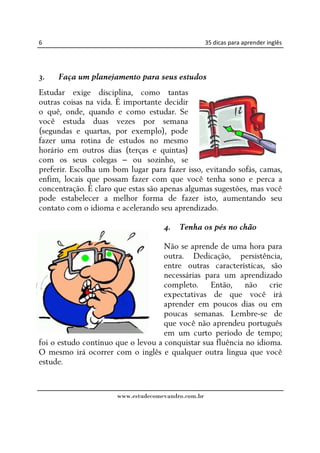 6                                                   35 dicas para aprender inglês




3.   Faça um planejamento para seus estudos
Estudar exige disciplina, como tantas
outras coisas na vida. É importante decidir
o quê, onde, quando e como estudar. Se
você estuda duas vezes por semana
(segundas e quartas, por exemplo), pode
fazer uma rotina de estudos no mesmo
horário em outros dias (terças e quintas)
com os seus colegas – ou sozinho, se
preferir. Escolha um bom lugar para fazer isso, evitando sofás, camas,
enfim, locais que possam fazer com que você tenha sono e perca a
concentração. É claro que estas são apenas algumas sugestões, mas você
pode estabelecer a melhor forma de fazer isto, aumentando seu
contato com o idioma e acelerando seu aprendizado.

                                    4.   Tenha os pés no chão

                                    Não se aprende de uma hora para
                                    outra. Dedicação, persistência,
                                    entre outras características, são
                                    necessárias para um aprendizado
                                    completo. Então, não crie
                                    expectativas de que você irá
                                    aprender em poucos dias ou em
                                    poucas semanas. Lembre-se de
                                    que você não aprendeu português
                                    em um curto período de tempo;
foi o estudo contínuo que o levou a conquistar sua fluência no idioma.
O mesmo irá ocorrer com o inglês e qualquer outra língua que você
estude.


                      www.estudecomevandro.com.br
 