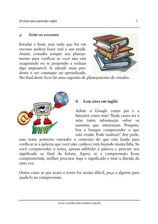 35 dicas para aprender inglês                                        7



5.     Evite os excessos

Estudar é bom, mas tudo que for em
excesso poderá fazer mal à sua saúde.
Assim, consulte sempre seu planeja-
mento para verificar se você não está
exagerando ou se propondo a realizar
algo impossível. A atitude mais pru-
dente é ser constante no aprendizado.
No final deste livro há uma sugestão de planejamento de estudos.




                                           6. Leia sites em inglês

                                  Adote o Google como pai e a
                                  Internet como mãe! Nada como ter à
                                  mão tanta informação sobre os
                                  assuntos que interessam. Pesquise,
                                  leia e busque compreender o que
                                  está vendo. Pode traduzir? Até pode,
mas tente primeiro entender o contexto do que está lendo para
verificar se a palavra que você não conhece está fazendo muita falta. Se
você compreender o texto, apenas sublinhe a palavra e procure seu
significado ao final da leitura. Agora, se a compreensão ficou
comprometida, melhor procurar logo o significado e tirar a dúvida de
uma vez.

Outra coisa: se por acaso o texto for muito difícil, peça a alguém para
ajudá-lo na compreensão.




                                www.estudecomevandro.com.br
 