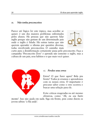 10                                                 35 dicas para aprender inglês




11.   Não tenha preconceitos


Parece até lógico ler este tópico, mas acredite se
quiser: é um dos maiores problemas enfrentados
pelos alunos. Há pessoas que não querem falar
inglês porque não gostam de um determinado país
onde o inglês é falado. Há outras tantas que não
querem aprender o idioma por questões diversas,
todas envolvendo preconceitos. O caminho mais
curto para a desinformação certamente passa pelo preconceito. Faça a
campanha “Preconceito Zero” e aprenda não somente o inglês, mas a
cultura de um país, seus hábitos e o que mais você quiser.




                               12. Perdoe seus erros

                               Errou? O que fazer agora? Bola pra
                               frente! Todos já erramos e aprendemos
                               com os nossos erros. O importante é
                               procurar saber como o erro ocorreu e
                               buscar uma solução para ele.

                              Evite críticas exageradas ou até mesmo
                              ofensivas, como: “Ah, eu sou burro
mesmo”. Isso não ajuda em nada. Siga em frente, pois como dizem os
jovens sábios: “a fila anda”.




                     www.estudecomevandro.com.br
 