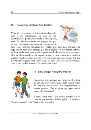 12                                                  35 dicas para aprender inglês




15.   Faça amigos virtuais para praticar


Veja só: novamente a internet colaborando
com o seu aprendizado. Se você já está
acostumado a participar de salas de bate-papo,
sites de relacionamento ou programas que
enviam mensagens instantâneas, certamente já
sabe fazer amigos virtualmente. Então, por que não utilizar esta
capacidade para fazer amigos que falam inglês? Se eles forem nativos,
melhor ainda. Será uma grande oportunidade de manter contato com o
idioma falado no dia-a-dia. Agora, se você é um pouco mais tímido e
prefere manter contato apenas com os amigos que já conhece, por que
não treinar o inglês com seus colegas de sala? Você vai se surpreender
com o seu conhecimento. Pratique e divirta-se!


                      16. Faça amigos reais para praticar


                      Encontrou seus colegas do curso no shopping
                      ou em qualquer outro lugar? Fale inglês! Além
                      de praticar, você ainda vai impressionar as
                      outras pessoas. Não se preocupe, pois não é
                      mico, não. É cultura!

                       E quer saber mais? Em pouco tempo, outras
                       pessoas que também falam inglês começarão a
“puxar conversa” e você fará novas amizades.



                      www.estudecomevandro.com.br
 
