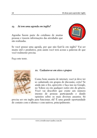 14                                                  35 dicas para aprender inglês




19.   Já tem uma agenda em inglês?


Agendas fazem parte do cotidiano de muitas
pessoas e trazem informações das atividades que
são realizadas.

Se você possui uma agenda, por que não fazê-la em inglês? Vai ser
muito útil e produtivo, pois assim você terá acesso a palavras de que
você realmente precisa.

Faça este teste.



                      20. Cadastre-se em sites e grupos


                      Como bom usuário de internet, você já deve ter
                      se cadastrado em grupos de discussão, certo? Se
                      ainda não o fez, aproveite e faça isso no Google,
                      no Yahoo ou em qualquer outro site do gênero.
                      Você vai descobrir que existe um número
                      imenso de pessoas participando e dando
                      opiniões sobre os mais diversos assuntos. Só
precisa ser em inglês para funcionar, ok? É uma grande oportunidade
de contato com o idioma e com nativos, principalmente.




                      www.estudecomevandro.com.br
 