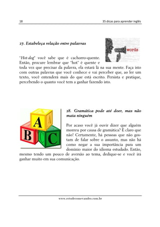 18                                                  35 dicas para aprender inglês




27. Estabeleça relação entre palavras


“Hot-dog” você sabe que é cachorro-quente.
Então, procure lembrar que “hot” é quente e
toda vez que precisar da palavra, ela estará lá na sua mente. Faça isto
com outras palavras que você conhece e vai perceber que, ao ler um
texto, você entenderá mais do que está escrito. Persista e pratique,
percebendo o quanto você tem a ganhar fazendo isto.




                           28. Gramática pode até doer, mas não
                           mata ninguém

                        Por acaso você já ouvir dizer que alguém
                        morreu por causa de gramática? É claro que
                        não! Certamente, há pessoas que não gos-
                        tam de falar sobre o assunto, mas não há
                        como negar a sua importância para um
                        domínio maior do idioma estudado. Então,
mesmo tendo um pouco de aversão ao tema, dedique-se e você irá
ganhar muito em sua comunicação.




                      www.estudecomevandro.com.br
 