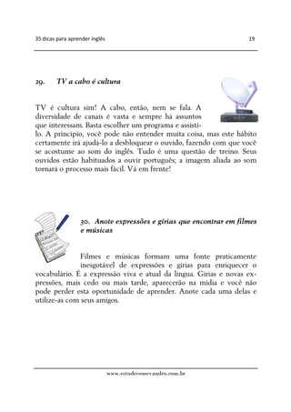 35 dicas para aprender inglês                                       19




29.     TV a cabo é cultura


TV é cultura sim! A cabo, então, nem se fala. A
diversidade de canais é vasta e sempre há assuntos
que interessam. Basta escolher um programa e assisti-
lo. A princípio, você pode não entender muita coisa, mas este hábito
certamente irá ajudá-lo a desbloquear o ouvido, fazendo com que você
se acostume ao som do inglês. Tudo é uma questão de treino. Seus
ouvidos estão habituados a ouvir português; a imagem aliada ao som
tornará o processo mais fácil. Vá em frente!




                  30. Anote expressões e gírias que encontrar em filmes
                  e músicas


               Filmes e músicas formam uma fonte praticamente
               inesgotável de expressões e gírias para enriquecer o
vocabulário. É a expressão viva e atual da língua. Gírias e novas ex-
pressões, mais cedo ou mais tarde, aparecerão na mídia e você não
pode perder esta oportunidade de aprender. Anote cada uma delas e
utilize-as com seus amigos.




                                www.estudecomevandro.com.br
 