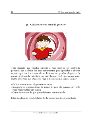 22                                                   35 dicas para aprender inglês




               35. Coloque emoção em tudo que fizer




Toda situação que envolve emoção é mais fácil de ser lembrada,
portanto, use e abuse dos seus sentimentos para aprender o idioma.
Aposto que você é capaz de se lembrar de grandes alegrias e de
grandes tristezas da vida. Sabe por quê? Porque você estava emocional-
mente envolvido nas situações. Faça o mesmo com o inglês. Como?

- Cumprimente seus colegas com emoção;
- Interprete os textos ao invés de apenas ler para não parecer um robô;
- Faça peças teatrais em inglês;
- Cante as músicas de que gosta de forma entusiasmada.

Estas são algumas possibilidades de dar mais emoção ao seu estudo.




                       www.estudecomevandro.com.br
 