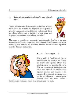8                                                    35 dicas para aprender inglês



7.   Saiba da importância do inglês nos dias de
     hoje


Todos nós sabemos de uma coisa: o inglês é a língua
mais falada no mundo dos negócios. Não apenas os
grandes empresários, mas todos os profissionais bem-
sucedidos sabem que o inglês é a base para uma
trajetória vitoriosa no mercado de trabalho.

Mas com o mundo em constante transformação, lembre-se de que
somente o inglês não irá garantir o seu sucesso. Estude constantemente
tudo o que se referir a sua profissão, além de outros idiomas: espanhol,
alemão, italiano, mandarim...


                                   8.        Ouça inglês

                                  Ouvir inglês é fundamental para a
                                  sua fluência. As músicas, os filmes,
                                  os nativos são algumas idéias para
                                  você apurar a sua audição. Já ouviu
                                  falar de pessoas que são capazes de
                                  tocar uma música “de ouvido”? São
                                  aquelas pessoas que ouvem e são
                                  capazes de reproduzir a música com
                                  perfeição. Sabia que o mesmo pode
                                  ocorrer com um novo idioma?
Sendo assim, comece a ouvir para treinar cada vez mais.




                       www.estudecomevandro.com.br
 