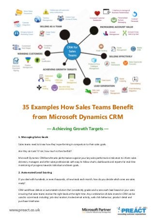 www.preact.co.uk
35 Examples How Sales Teams Benefit
from Microsoft Dynamics CRM
— Achieving Growth Targets —
1. Managing Sales Goals
Sales teams need to know how they’re performing in comparison to their sales goals.
Are they on track? If not, how much is the shortfall?
Microsoft Dynamics CRM benchmarks performances against your key sales performance indicators to inform sales
directors, managers and other sales professionals with easy to follow charts, dashboards and reports for real-time
monitoring of progress towards individual and team goals.
2. Automated Lead Scoring
If you deal with hundreds, or even thousands, of new leads each month, how do you decide which ones are sales
ready?
CRM workflows deliver an automated solution that consistently grades and scores each lead based on your rules
ensuring that sales teams receive the right leads at the right time. Any combination of data stored in CRM can be
used to score leads including: job role, location, tracked email activity, web click behaviour, product detail and
purchase timeframe.
 