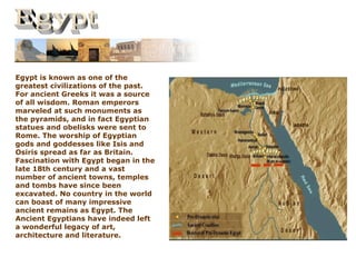 Egypt is known as one of the
greatest civilizations of the past.
For ancient Greeks it was a source
of all wisdom. Roman emperors
marveled at such monuments as
the pyramids, and in fact Egyptian
statues and obelisks were sent to
Rome. The worship of Egyptian
gods and goddesses like Isis and
Osiris spread as far as Britain.
Fascination with Egypt began in the
late 18th century and a vast
number of ancient towns, temples
and tombs have since been
excavated. No country in the world
can boast of many impressive
ancient remains as Egypt. The
Ancient Egyptians have indeed left
a wonderful legacy of art,
architecture and literature.
 