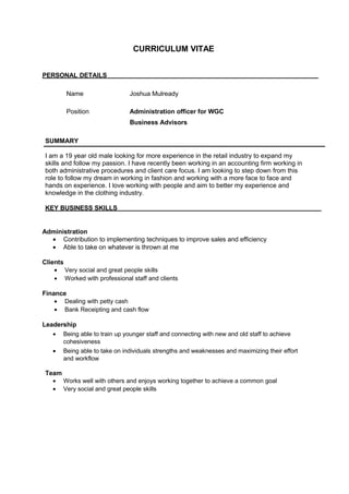 CURRICULUM VITAE
PERSONAL DETAILS
Name Joshua Mulready
Position Administration officer for WGC
Business Advisors
SUMMARY
I am a 19 year old male looking for more experience in the retail industry to expand my
skills and follow my passion. I have recently been working in an accounting firm working in
both administrative procedures and client care focus. I am looking to step down from this
role to follow my dream in working in fashion and working with a more face to face and
hands on experience. I love working with people and aim to better my experience and
knowledge in the clothing industry.
KEY BUSINESS SKILLS
Administration
• Contribution to implementing techniques to improve sales and efficiency
• Able to take on whatever is thrown at me
Clients
• Very social and great people skills
• Worked with professional staff and clients
Finance
• Dealing with petty cash
• Bank Receipting and cash flow
Leadership
• Being able to train up younger staff and connecting with new and old staff to achieve
cohesiveness
• Being able to take on individuals strengths and weaknesses and maximizing their effort
and workflow
Team
• Works well with others and enjoys working together to achieve a common goal
• Very social and great people skills
 