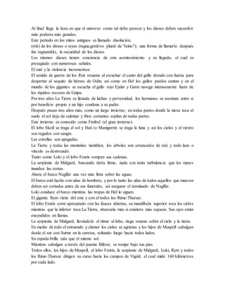 Al final llega la hora en que el universo como tal debe perecer y los dioses deben sucumbir
ante poderes más grandes.
Este periodo en los mitos antiguos es llamado disolución.
(rok) de los dioses o reyes (ragna,genitivo plural de "reino"); una forma de llamarlo después
fue ragnarøkkr, la oscuridad de los dioses.
Los mismos dioses tienen conciencia de este acontecimiento y su llegada, el cual es
presagiado con numerosas señales.
El mal y la violencia incrementan.
El sonido de guerra de los Æsir resuena al escuchar el canto del gallo dorado con fuerza para
despertar al sequito de héroes de Odin; así como en Hel los gallos pardos cantan y en el
mundo de los gigantes se escucha el gallo rojo Fjalar y Garm navega intensamente fuera de
los rápidos rocosos de Gnipa.
Por tres años La Tierra es llenada de luchas y perversidad, los hermanos se asesinan entre si
por beneficio propio y un hijo condena a su padre.
Después pasan tres años más, como un largo invierno; en todas partes donde la nieva toca el
suelo el sol deja de calentar y fríos cortantes soplan de todas partes.
Este invierno es conocido como Fimbul (el gran invierno).
El lobo Skoll se traga el sol y Hati (o Manigarm) se traga la luna y así los cielos y el viento
son regados con sangre.
Las estrellas son apagadas.
La Tierra y todas las montañas tiemblan, los árboles son arrancados de raíz y todo lazo o
vínculo es destrozado.
Tanto como Loki y el lobo Fenris rompen sus cadenas.
La serpiente de Midgard, buscando tierra firme, nada con tanta turbulencia que los mares
inundan las costas.
Ahora el barco Naglfar una vez más flota sobre las aguas.
El barco está hecho con uñas de hombres, y por lo tanto las uñas de todos aquellos que mueran
deben ser cortadas antes de sus funerales, así asegurar el terminado de Naglfar.
Loki conduce el barco mientras las tropas de Hel lo siguen.
El gigante Rym viene del este y con el todos los Rime-Thursar.
El lobo Fenris corre apresurado con las fauces abiertas, su mandíbula superior toca los cielos
mientras que la inferior toca La Tierra, abarcaría más si existiera más espacio. Sus ojos están
encendidos en llamas.
La serpiente de Midgard, llevándole el ritmo al lobo, riega veneno sobre el cielo y la tierra.
En medio de todo el estruendo y clamor los cielos se agrietan y los hijos de Muspell cabalgan
desde el sur con Surtur en la carrosa, soltando fuego hacia todos lados.
Su espada brilla más que el mismo sol.
Mientras cabalgan a través del puente Bifrost, se rompe bajo sus pies.
Todos ellos, los hijos de Muspell, el lobo Fenris, la serpiente de Midgard, Loki, Rym y todos
los Rime-Thursar dirigen su curso hacia los campos de Vigrid, el cual mide 160 kilómetros
por cada lado.
 