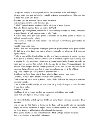 Los hijos de Muspell se reúnen para la batalla y su resplandor brilla hacia lo lejos.
Mientras tanto, en el lugar de los Æsir, Heimdal se levanta y suena el cuerno Gjallar con todo
su poder para reunir a los dioses.
Se reúnen para una asamblea y crean juntos un consejo
Odin cabalga para ver a Mimir buscando gua.
El árbol Yggdrasil tiembla y todo en el cielo y la tierra se llenan de terror.
Æsir y los Héroes marchan hacia los campos de Vigrid.
En primer lugar cabalga Odin, armado con su casco dorado y su magnífico byrnie, blandiendo
su lanza Gungnir, la cual presiona contra el lobo Fenris.
A su lado viene Thor, pero como pronto se encuentra en una lucha contra la serpiente de
Midgard no puede ayudar a Odin.
Frey se une a la batalla con Surtur mientras Tyr pelea con el perro Garm, quien también ha
roto sus grilletes.
Heimdal pelea contra Loki.
Al final Thor mata a la serpiente de Midgard pero solo puede caminar nueve pasos después
del final de la pelea, luego, cae muerto al suelo, asesinado por el veneno de la serpiente
regado sobre él.
El lobo se traga a Odin dejando al dios sin vida, pero Vidar se adentra en la brecha, clava uno
de sus pies en la mandíbula inferior del lobo, toma la mandíbula superior con su mano y abre
la garganta del lobo; su pie esta calzado con un pesado zapato hecho de todos las astillas de
cuero que los hombres han cortado de los tacones de sus botas. Consecuentemente los
hombres deben siempre llevarlas consigo para servir de uso para los Æsir. Frey cae ante las
manos de Surtur, ahora sin tener la a su cargo la espada que una vez le dio a Skirnir.
Tyry Garm, al igual que Loki y Heimdal, se matan entre sí.
Seguido de eso Surtur lanza olas de fuego sobre La Tierra entera y todo perece.
Lo salvaje, en modo bélico muere y una nueva vida comienza.
Desde el mar una nueva tierra se levanta, verde y bella, de la cual sus campos incrementan
sin plantar semillas.
El sol ha traído a la vida una hija tan bella como ella y su hija ahora guía el curso del sol en
el lugar de su madre.
Todo mal se ha ido.
En el llano de Ida se reúnen los Æsir que no cayeron en la última gran batalla:
Vidar, Vali y los hijos de Thor, Modi y Magni.
De este modo balder y Hod regresan de Hel, así como Hœnir emprende su camino desde
Vanaheim.
Una vez más los Æsir hacen su habitad en los llanos del Ida, donde antes se encontraba
Asgard, en el suelo encuentran el antiguo oro de los dioses disperso, así se reúnen a recordar
los viejos tiempos y hablan juntos sobre el pasado desvanecido.
Ahora que las batallas de Thor se han terminado, Modi y Magni heredan el Mjollnir.
Tampoco todo entre la humanidad está muerto.
 