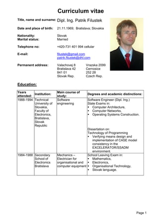 Page 1
Curriculum vitae
Title, name and surname: Dipl. Ing. Patrik Filustek
Date and place of birth: 21.11.1969; Bratislava; Slovakia
Nationality: Slovak
Marital status: Married
Telephone no: +420-731 401 994 cellular
E-mail: filustek@gmail.com
patrik.filustek@dhl.com
Permanent address: Valachovej 8 Vrazska 2099
Bratislava 42 Cernosice
841 01 252 28
Slovak Rep. Czech Rep.
Education:
Years
attended:
Institution:
Main course of
study:
Degrees and academic distinctions:
1988-1994 Technical
University of
Slovakia,
Faculty of
Electronics,
Bratislava,
Slovak
Republic
Software
engineering
Software Engineer (Dipl. Ing.)
State Exams in:
 Computer Architecture,
 Computer Networks,
 Operating Systems Construction.
Dissertation on:
Technology of Programming
 Verifying means design and
implementation of CASE model
consistency in the
EXCELERATOR/SSADM
environment.
1984-1988 Secondary
School of
Electronics
Bratislava
Mechanics –
Electrician for
organisational and
computer equipment
School Leaving Exam in:
 Mathematics,
 Electronics,
 Organisational Technology,
 Slovak language.
 
