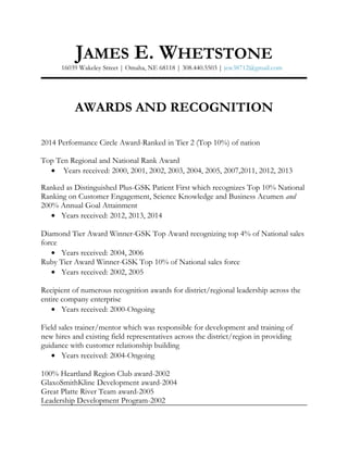 JAMES E. WHETSTONE
16039 Wakeley Street | Omaha, NE 68118 | 308.440.5503 | jew38712@gmail.com
AWARDS AND RECOGNITION
2014 Performance Circle Award-Ranked in Tier 2 (Top 10%) of nation
Top Ten Regional and National Rank Award
• Years received: 2000, 2001, 2002, 2003, 2004, 2005, 2007,2011, 2012, 2013
Ranked as Distinguished Plus-GSK Patient First which recognizes Top 10% National
Ranking on Customer Engagement, Science Knowledge and Business Acumen and
200% Annual Goal Attainment
• Years received: 2012, 2013, 2014
Diamond Tier Award Winner-GSK Top Award recognizing top 4% of National sales
force
• Years received: 2004, 2006
Ruby Tier Award Winner-GSK Top 10% of National sales force
• Years received: 2002, 2005
Recipient of numerous recognition awards for district/regional leadership across the
entire company enterprise
• Years received: 2000-Ongoing
Field sales trainer/mentor which was responsible for development and training of
new hires and existing field representatives across the district/region in providing
guidance with customer relationship building
• Years received: 2004-Ongoing
100% Heartland Region Club award-2002
GlaxoSmithKline Development award-2004
Great Platte River Team award-2005
Leadership Development Program-2002
 