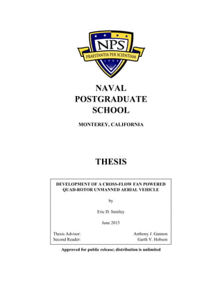 NAVAL
POSTGRADUATE
SCHOOL
MONTEREY, CALIFORNIA
THESIS
Approved for public release; distribution is unlimited
DEVELOPMENT OF A CROSS-FLOW FAN POWERED
QUAD-ROTOR UNMANNED AERIAL VEHICLE
by
Eric D. Smitley
June 2015
Thesis Advisor: Anthony J. Gannon
Second Reader: Garth V. Hobson
 