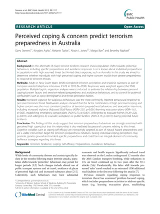 RESEARCH ARTICLE Open Access
Perceived coping & concern predict terrorism
preparedness in Australia
Garry Stevens1*
, Kingsley Agho1
, Melanie Taylor1
, Alison L Jones2,3
, Margo Barr4
and Beverley Raphael1
Abstract
Background: In the aftermath of major terrorist incidents research shows population shifts towards protective
behaviours, including specific preparedness and avoidance responses. Less is known about individual preparedness
in populations with high assumed threat but limited direct exposure, such as Australia. In this study we aimed to
determine whether individuals with high perceived coping and higher concern would show greater preparedness
to respond to terrorism threats.
Methods: Adults in New South Wales (NSW) completed terrorism perception and response questions as part of
computer assisted telephone interviews (CATI) in 2010 (N=2038). Responses were weighted against the NSW
population. Multiple logistic regression analyses were conducted to evaluate the relationship between personal
coping/concern factors and terrorism-related preparedness and avoidance behaviours, and to control for potential
confounders such as socio-demographic and threat perception factors.
Results: Increased vigilance for suspicious behaviours was the most commonly reported behavioural response to
perceived terrorism threat. Multivariate analyses showed that the factor combination of high perceived coping and
higher concern was the most consistent predictor of terrorism preparedness behaviours and evacuation intentions,
including increased vigilance (Adjusted Odd Ratios (AOR)=2.07, p=0.001) learning evacuation plans (AOR=1.61,
p=0.05), establishing emergency contact plans (AOR=2.73, p<0.001), willingness to evacuate homes (AOR=2.20,
p=0.039), and willingness to evacuate workplaces or public facilities (AOR=6.19, p=0.015) during potential future
incidents.
Conclusion: The findings of this study suggest that terrorism preparedness behaviours are strongly associated with
perceived high coping but that this relationship is also mediated by personal concerns relating to this threat.
Cognitive variables such as coping self-efficacy are increasingly targeted as part of natural hazard preparedness and
are a viable intervention target for terrorism preparedness initiatives. Raising individual coping perceptions may
promote greater general and incident-specific preparedness and could form an integral element of community
resilience strategies regarding this threat.
Keywords: Terrorism, Resilience, Coping, Self-efficacy, Preparedness, Avoidance, Behaviours
Background
While levels of community distress and anxiety typically de-
cline in the months following major terrorist attacks, popu-
lation shifts towards ‘protective’ behaviours may persist for
longer periods [1,2]. Such changes include altered use of
public transport systems and air travel, avoidance of places
of perceived high risk and increased substance abuse [2-5].
Collectively, such behaviours may have substantial
economic and health impacts. Significantly reduced travel
was observed on the London underground 12 months after
the 2005 London transport bombing, while reductions in
U.S. air travel continued up to two years after the 9/11
attacks [5,6]. Paradoxically, this latter shift towards pre-
sumed ‘safer’ travel resulted in an estimated 1500 additional
road fatalities in the first year following the attacks [7].
Previous research regarding coping responses to
terrorism threat has examined ‘problem-focused’ coping,
which includes preparedness activities to address specific
issues (e.g. learning evacuation plans, establishing
* Correspondence: g.stevens@uws.edu.au
1
University of Western Sydney, School of Medicine, Building EV, Parramatta
Campus, Locked Bag 1797, Penrith, NSW 2751, Australia
Full list of author information is available at the end of the article
© 2012 Stevens et al.; licensee BioMed Central Ltd. This is an Open Access article distributed under the terms of the Creative
Commons Attribution License (http://creativecommons.org/licenses/by/2.0), which permits unrestricted use, distribution, and
reproduction in any medium, provided the original work is properly cited.
Stevens et al. BMC Public Health 2012, 12:1117
http://www.biomedcentral.com/1471-2458/12/1117
 
