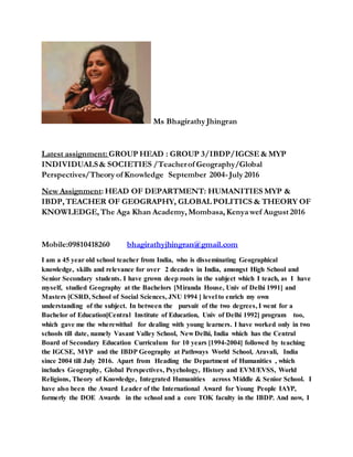 Ms Bhagirathy Jhingran
Latest assignment: GROUP HEAD : GROUP 3/IBDP/IGCSE&MYP
INDIVIDUALS& SOCIETIES /Teacherof Geography/Global
Perspectives/Theory of Knowledge September 2004-July 2016
New Assignment: HEAD OF DEPARTMENT: HUMANITIES MYP &
IBDP, TEACHER OF GEOGRAPHY, GLOBAL POLITICS & THEORY OF
KNOWLEDGE, The Aga Khan Academy, Mombasa, Kenya wef August 2016
Mobile:09810418260 bhagirathyjhingran@gmail.com
I am a 45 year old school teacher from India, who is disseminating Geographical
knowledge, skills and relevance for over 2 decades in India, amongst High School and
Senior Secondary students. I have grown deep roots in the subject which I teach, as I have
myself, studied Geography at the Bachelors [Miranda House, Univ of Delhi 1991] and
Masters [CSRD, School of Social Sciences, JNU 1994 ] level to enrich my own
understanding of the subject. In between the pursuit of the two degrees, I went for a
Bachelor of Education[Central Institute of Education, Univ of Delhi 1992] program too,
which gave me the wherewithal for dealing with young learners. I have worked only in two
schools till date, namely Vasant Valley School, New Delhi, India which has the Central
Board of Secondary Education Curriculum for 10 years [1994-2004] followed by teaching
the IGCSE, MYP and the IBDP Geography at Pathways World School, Aravali, India
since 2004 till July 2016. Apart from Heading the Department of Humanities , which
includes Geography, Global Perspectives, Psychology, History and EVM/EVSS, World
Religions, Theory of Knowledge, Integrated Humanities across Middle & Senior School. I
have also been the Award Leader of the International Award for Young People IAYP,
formerly the DOE Awards in the school and a core TOK faculty in the IBDP. And now, I
 