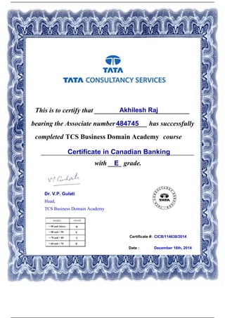 Certificate #:
This is to certify that ____________________________Akhilesh Raj
484745bearing the Associate number _________ has successfully
completed TCS Business Domain Academy course
Certificate in Canadian Banking_____________________________________________
with ____ grade.E
CICB/114638/2014
Date : December 16th, 2014
Dr. V.P. Gulati
Head,
TCS Business Domain Academy
Powered by TCPDF (www.tcpdf.org)
 