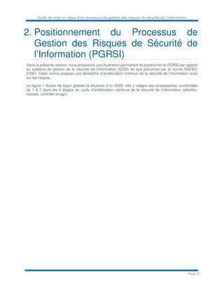Guide de mise en place d’un processus de gestion des risques de sécurité de l’information
Page 8
2. Positionnement du Processus de
Gestion des Risques de Sécurité de
l’Information (PGRSI)
Dans la présente section, nous proposons une illustration permettant de positionner le PGRSI par rapport
au système de gestion de la sécurité de l’information (SGSI) tel que préconisé par la norme ISO/IEC
27001. Cette norme propose une démarche d’amélioration continue de la sécurité de l’information axée
sur les risques.
La figure 1 illustre de façon globale la structure d’un SGSI. elle y intègre ses composantes numérotées
de 1 à 7 dans les 4 étapes du cycle d’amélioration continue de la sécurité de l’information (planifier,
réaliser, contrôler et agir).
 