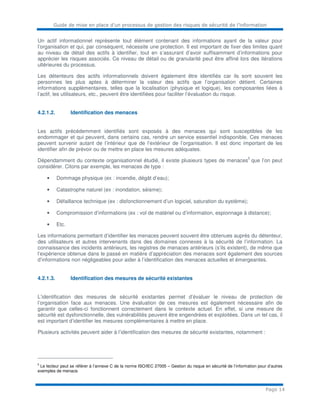 Guide de mise en place d’un processus de gestion des risques de sécurité de l’information
Page 14
Un actif informationnel représente tout élément contenant des informations ayant de la valeur pour
l’organisation et qui, par conséquent, nécessite une protection. Il est important de fixer des limites quant
au niveau de détail des actifs à identifier, tout en s’assurant d’avoir suffisamment d’informations pour
apprécier les risques associés. Ce niveau de détail ou de granularité peut être affiné lors des itérations
ultérieures du processus.
Les détenteurs des actifs informationnels doivent également être identifiés car ils sont souvent les
personnes les plus aptes à déterminer la valeur des actifs que l’organisation détient. Certaines
informations supplémentaires, telles que la localisation (physique et logique), les composantes liées à
l’actif, les utilisateurs, etc., peuvent être identifiées pour faciliter l’évaluation du risque.
4.2.1.2. Identification des menaces
Les actifs précédemment identifiés sont exposés à des menaces qui sont susceptibles de les
endommager et qui peuvent, dans certains cas, rendre un service essentiel indisponible. Ces menaces
peuvent survenir autant de l’intérieur que de l’extérieur de l’organisation. Il est donc important de les
identifier afin de prévoir ou de mettre en place les mesures adéquates.
Dépendamment du contexte organisationnel étudié, il existe plusieurs types de menaces
5
que l’on peut
considérer. Citons par exemple, les menaces de type :
• Dommage physique (ex : incendie, dégât d’eau);
• Catastrophe naturel (ex : inondation, séisme);
• Défaillance technique (ex : disfonctionnement d’un logiciel, saturation du système);
• Compromission d’informations (ex : vol de matériel ou d’information, espionnage à distance);
• Etc.
Les informations permettant d’identifier les menaces peuvent souvent être obtenues auprès du détenteur,
des utilisateurs et autres intervenants dans des domaines connexes à la sécurité de l’information. La
connaissance des incidents antérieurs, les registres de menaces antérieurs (s’ils existent), de même que
l’expérience obtenue dans le passé en matière d’appréciation des menaces sont également des sources
d’informations non négligeables pour aider à l’identification des menaces actuelles et émergeantes.
4.2.1.3. Identification des mesures de sécurité existantes
L’identification des mesures de sécurité existantes permet d’évaluer le niveau de protection de
l’organisation face aux menaces. Une évaluation de ces mesures est également nécessaire afin de
garantir que celles-ci fonctionnent correctement dans le contexte actuel. En effet, si une mesure de
sécurité est dysfonctionnelle, des vulnérabilités peuvent être engendrées et exploitées. Dans un tel cas, il
est important d’identifier les mesures complémentaires à mettre en place.
Plusieurs activités peuvent aider à l’identification des mesures de sécurité existantes, notamment :
5
Le lecteur peut se référer à l’annexe C de la norme ISO/IEC 27005 – Gestion du risque en sécurité de l’information pour d’autres
exemples de menace.
 