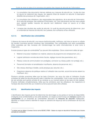 Guide de mise en place d’un processus de gestion des risques de sécurité de l’information
Page 15
• La consultation des documents internes relatives aux mesures de sécurité (ex : le plan de mise
en œuvre du traitement des risques, les rapports d’état de situation en sécurité, la description
détaillée des processus de l’organisation, etc.);
• La consultation des utilisateurs, des responsables des opérations, de la sécurité de l’information,
de la sécurité physique, des systèmes d’information, etc. Ces intervenants sont les mieux placés
pour signaler quelles mesures de sécurité sont réellement mises en œuvre et si elles
fonctionnent;
• L’analyse des résultats des audits de sécurité. Un audit de sécurité permet de déterminer, pour
un ensemble de mesures de sécurité, leur justesse, leur suffisance et leur efficacité.
4.2.1.4. Identification des vulnérabilités
L’absence de mesure de sécurité, une mesure dysfonctionnelle, inefficace, mal mise en œuvre ou utilisée
de manière incorrecte peuvent constituer des vulnérabilités. Ces vulnérabilités sont alors susceptibles
d’être exploitées par des menaces afin d’endommager les actifs informationnels et ainsi nuire à
l’organisme.
Il existe plusieurs types de vulnérabilités
6
qui peuvent être exploitées. Citons notamment celles de type :
• Matériel (mauvaise installation du matériel, absence de programme de remplacement, etc.);
• Logiciel (attribution erronée des droits d’accès, réglage incorrect des paramètres, etc.);
• Réseau (voies de communication non protégées, connexion au réseau public non protégé, etc.);
• Personnel (formation et sensibilisation insuffisante, absence de personnel, etc.);
• Site (réseau électrique instable, accès physique peu sécurisé, etc.);
• Organisme (absence de politique relative à l’utilisation des courriels, accord de service absent ou
insuffisant, etc.).
Plusieurs activités proactives telles que les tests d’intrusion, les revus de code et l’utilisation d’outils
d’analyse de failles de sécurité peuvent aider à identifier les vulnérabilités. Il est à noter que les résultats
de ces activités sont parfois erronés dû au contexte ou au moment précis où les tests ont été réalisés.
D’autres méthodes complémentaires, telles que les entretiens avec les utilisateurs, les inspections et
l’analyse des documents liés aux incidents survenus peuvent alors être utilisées.
4.2.1.5. Identification des impacts
L’identification des impacts permet de déterminer les dommages ou les pertes en termes de disponibilité,
d’intégrité et de confidentialité sur les actifs identifiés. Un impact survient lorsqu’une menace exploite une
vulnérabilité ou un ensemble de vulnérabilités découlant de mesures de sécurité inadéquates.
Identifier un impact revient à identifier le risque ou scénario de risque qui est la combinaison de tous ces
éléments.
6
Le lecteur peut se référer à l’annexe D de la norme ISO/IEC 27005 – Gestion du risque en sécurité de l’information pour d’autres
exemples de vulnérabilité.
 
