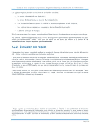 Guide de mise en place d’un processus de gestion des risques de sécurité de l’information
Page 16
Les types d’impacts peuvent se résumer de la manière suivante :
• Le temps nécessaire à une réparation;
• Le temps de travail perdu ou la perte d’une opportunité;
• Les problématiques concernant la santé et la protection des biens et des individus;
• Les coûts et les connaissances nécessaires à une réparation éventuelle;
• L’atteinte à l’image de marque.
À la fin de cette étape, les risques sont alors identifiés et devront être évalués dans une prochaine étape.
Par ailleurs, l’identification des risques au niveau de l’organisme permettrait d’identifier certains risques à
portée gouvernementale
7
(RPG). Pour plus de détail sur les RPG, se référer à la section 4.2.4.
Identification des risques à portée gouvernementale.
4.2.2. Évaluation des risques
L’évaluation des risques consiste à attribuer une valeur à chaque scénario de risque, identifié à la section
4.2.1. Cette évaluation peut être quantitative ou qualitative.
L’évaluation quantitative nécessite de disposer de chiffres et de statistiques concrets pour effectuer un
calcul de coût ou de dommage. Prenons l’exemple d’un organisme qui manipule des produits chimiques
potentiellement dangereux pour la santé. Une étude a conclu que le risque que ces produits contaminent
la population environnante et causent la mort ou des blessures graves est inférieur à 0,01 sur 1 million
d’habitants, ce qui est 100 fois plus sûr que les normes canadiennes. Le niveau d’impact de ce risque est
donc très faible.
Lorsqu’on ne dispose pas de chiffres ou de statistiques, l’évaluation qualitative peut être employée. Celle-
ci permet de déterminer un ordre d’importance du risque. Illustrons un exemple fourni par la norme
ISO/IEC 27005 en utilisant la grille suivante :
7
Risque à portée gouvernementale : Risque d'atteinte à la disponibilité, à l’intégrité ou à la confidentialité de l’information
gouvernementale et qui peut avoir des conséquences sur la prestation de services à la population, sur la vie, la santé ou le bien-
être des personnes, sur le respect de leurs droits fondamentaux à la protection des renseignements personnels qui les concernent
et au respect de leur vie privée, sur l’image du gouvernement, ou sur la prestation de services fournie par d’autres organismes
publics.
 