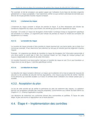Guide de mise en place d’un processus de gestion des risques de sécurité de l’information
Page 20
Par exemple, le fait de remplacer une gestion papier par l’utilisation d’une base de données engendre
globalement un risque acceptable, il faut néanmoins vérifier ce que contient cette base de données pour
être sûr de ne pas prendre d’autres risques ce faisant.
4.3.1.2. L’évitement du risque
L’évitement du risque consiste à refuser de prendre le risque. Il va être nécessaire soit d’éviter les
conditions d’apparition du risque, soit d’éviter une activité qui pourrait faire apparaitre le risque.
Exemple : S’il existe un risque de divulgation d’information numérique lorsqu’un équipement spécifique
est connecté à un réseau, un organisme peut refuser de prendre ce risque en évitant de connecter cet
équipement à un réseau.
4.3.1.3. Le transfert du risque
Le transfert de risque consiste à faire prendre le risque éventuel par une tierce partie, par le biais d’un
contrat par exemple. Il faut néanmoins faire attention au fait que ce transfert pourrait engendrer d’autres
risques.
Exemple : Un organisme qui décide de transférer le risque de divulgation de l’information personnelle à
une tierce partie ne serait pas à l’abri d’un éventuel impact sur son image de marque puisqu’il est
toujours responsable de la sécurité de cette information.
Un transfert d’activité à une tierce partie n’est pas un transfert de risque en soit. Si on veut transférer un
risque dans ce cas de figure, il doit être spécifié par contrat.
4.3.1.4. La réduction du risque
La réduction de risque consiste à diminuer un risque, par la sélection et la mise en place de mesures de
sécurité ou de contrôles de sécurité (termes équivalents). Une mesure pourrait être de vérifier l’identité
d’une personne qui souhaite accéder à un local, le contrôle serait l’utilisation d’un laisser passer pour y
accéder.
4.3.2. Acceptation du plan
Le but de cette activité est de vérifier la pertinence du plan de traitement des risques. La validation
permet une acceptation officielle des mesures proposées, conformément aux critères de base définis au
chapitre 4.1.2 - Champ d’application et portée.
Les décisions de traitement non conformes doivent être commentées et justifiées. À l’issue de cette
étape, le plan est soumis à l’approbation de la haute direction.
4.4. Étape 4 – Implémentation des contrôles
 