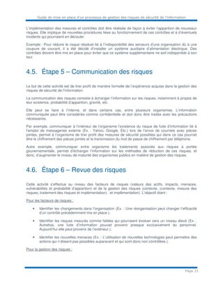 Guide de mise en place d’un processus de gestion des risques de sécurité de l’information
Page 21
L’implémentation des mesures et contrôles doit être réalisée de façon à éviter l’apparition de nouveaux
risques. Elle implique de nouvelles procédures liées au fonctionnement de ces contrôles et à d’éventuels
incidents qui pourraient en découler.
Exemple : Pour réduire le risque résiduel lié à l’indisponibilité des serveurs d’une organisation dû à une
coupure de courant, il a été décidé d’installer un système auxiliaire d’alimentation électrique. Des
contrôles doivent être mis en place pour éviter que ce système supplémentaire ne soit indisponible à son
tour.
4.5. Étape 5 – Communication des risques
Le but de cette activité est de tirer profit de manière formelle de l’expérience acquise dans la gestion des
risques de sécurité de l’information.
La communication des risques consiste à échanger l’information sur les risques, notamment à propos de
leur existence, probabilité d’apparition, gravité, etc.
Elle peut se faire à l’interne, et dans certains cas, entre plusieurs organismes. L’information
communiquée peut être considérée comme confidentielle et doit donc être traitée avec les précautions
nécessaires.
Par exemple, communiquer à l’intérieur de l’organisme l’existence du risque de fuite d’information lié à
l’emploi de messageries externe (Ex. : Yahoo, Google, Etc.) lors de l’envoi de courriels avec pièces
jointes, permet à l’organisme de tirer profit des mesures de sécurité possibles qui dans ce cas pourrait
être le chiffrement des pièces jointes et la transmission du mot de passe de chiffrement par téléphone.
Autre exemple, communiquer entre organisme les traitements associés aux risques à portée
gouvernementale, permet d’échanger l’information sur les méthodes de réduction de ces risques, et
donc, d’augmenter le niveau de maturité des organismes publics en matière de gestion des risques.
4.6. Étape 6 – Revue des risques
Cette activité s’effectue au niveau des facteurs de risques (valeurs des actifs, impacts, menaces,
vulnérabilités et probabilité d’apparition) et de la gestion des risques (contexte, (contexte, mesure des
risques, traitement des risques et implémentation). et implémentation). L’objectif étant :
Pour les facteurs de risques :
• Identifier les changements dans l’organisation (Ex. : Une réorganisation peut changer l’efficacité
d’un contrôle précédemment mis en place.);
• Identifier les risques mesurés comme faibles qui pourraient évoluer vers un niveau élevé (Ex. :
Autrefois, une fuite d’information pouvait provenir presque exclusivement du personnel.
Aujourd’hui elle peut provenir de l’extérieur.);
• Identifier les nouvelles menaces (Ex. : L’utilisation de nouvelles technologies peut permettre des
actions qui n’étaient pas possibles auparavant et qui sont donc non contrôlées.).
Pour la gestion des risques :
 