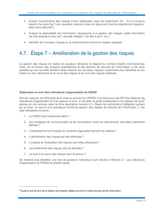 Guide de mise en place d’un processus de gestion des risques de sécurité de l’information
Page 22
• Évaluer la pertinence des risques et leur adéquation avec les traitements (Ex. : A-t-on toujours
besoin d’un pare feu? Les nouvelles mesures mises en place par d’autres organismes impacte-t-
elles notre sécurité?);
• Évaluer la disponibilité de l’information nécessaires à la gestion des risques (cette information
est-elle stockée en lieu sûr?, est-elle colligée?, est-elle à jour?, etc.);
• Identifier de nouveaux risques ou la prédominance d’anciens risques résiduels.
4.7. Étape 7 – Amélioration de la gestion des risques
La gestion des risques se réalise en plusieurs itérations et dépend du nombre d’actifs informationnels
visés, de la finesse des analyses précédentes et des besoins de sécurité de l’information. Il est ainsi
possible qu’une nouvelle itération fasse ressortir de nouveaux risques, notamment ceux identifiés et non
traités ou ceux découlant de la revue des risques et du suivi des risques résiduels.
Élaboration et suivi des indicateurs d’appréciation du PGRSI
Afin de s’assurer de l’efficacité de la mise en œuvre d’un PGRSI, il convient pour les OP d’en élaborer les
indicateurs d’appréciation et d’en assurer le suivi. À cet effet, le guide d’élaboration d’un tableau de bord
9
précise en son annexe, dans la fiche descriptive numéro 6 (« Degré de conformité à l’obligation portant
sur la mise en œuvre d’un processus formel de gestion des risques de sécurité de l’information »), les
sept indicateurs suivants :
1. Le PGRSI est-il clairement défini ?
2. Les stratégies de communication et de concertation entre les intervenants sont-elles clairement
définies ?
3. L’établissement et l’analyse du contexte organisationnel sont-ils réalisés ?
4. L’identification des risques est-elle effectuée ?
5. L’analyse et l’évaluation des risques sont-elles effectuées ?
6. Les traitements des risques sont-ils planifiés ?
7. Le suivi et la revue des risques sont-ils prévus ?
De manière plus détaillée, une liste de plusieurs indicateurs sont décrits à l’Annexe C - Les indicateurs
d’appréciation du PRGSI du présent guide.
9
Guide et outil de suivi de la reddition de comptes (tableau de bord en matière de sécurité de l'information)
 