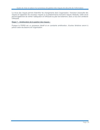 Guide de mise en place d’un processus de gestion des risques de sécurité de l’information
Page 28
La revue des risques permet d’identifier les changements dans l’organisation, l’évolution éventuelle des
risques et l’apparition de nouveaux risques ou la prédominance d’anciens risques résiduels. Cette revue
permet également de vérifier l’adéquation et l’efficacité du plan de traitement, dans un but d’en améliorer
l’efficacité.
Étape 7 – Amélioration de la gestion des risques :
Puisque le PGRSI est un processus itératif et en constante amélioration, d’autres itérations seront à
prévoir selon les besoins de l’organisation.
 
