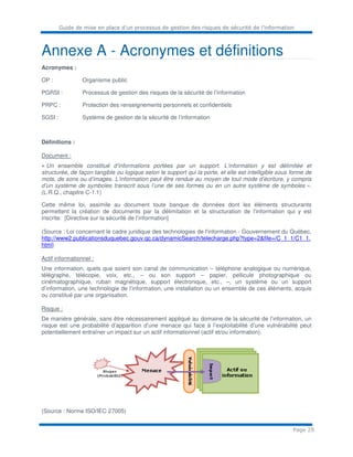 Guide de mise en place d’un processus de gestion des risques de sécurité de l’information
Page 29
Annexe A - Acronymes et définitions
Acronymes :
OP : Organisme public
PGRSI : Processus de gestion des risques de la sécurité de l’information
PRPC : Protection des renseignements personnels et confidentiels
SGSI : Système de gestion de la sécurité de l’information
Définitions :
Document :
« Un ensemble constitué d’informations portées par un support. L’information y est délimitée et
structurée, de façon tangible ou logique selon le support qui la porte, et elle est intelligible sous forme de
mots, de sons ou d’images. L’information peut être rendue au moyen de tout mode d’écriture, y compris
d’un système de symboles transcrit sous l’une de ses formes ou en un autre système de symboles ».
(L.R.Q., chapitre C-1.1)
Cette même loi, assimile au document toute banque de données dont les éléments structurants
permettent la création de documents par la délimitation et la structuration de l’information qui y est
inscrite. [Directive sur la sécurité de l’information]
(Source : Loi concernant le cadre juridique des technologies de l'information - Gouvernement du Québec,
http://www2.publicationsduquebec.gouv.qc.ca/dynamicSearch/telecharge.php?type=2&file=/C_1_1/C1_1.
html)
Actif informationnel :
Une information, quels que soient son canal de communication – téléphone analogique ou numérique,
télégraphe, télécopie, voix, etc., – ou son support – papier, pellicule photographique ou
cinématographique, ruban magnétique, support électronique, etc., –, un système ou un support
d’information, une technologie de l’information, une installation ou un ensemble de ces éléments, acquis
ou constitué par une organisation.
Risque :
De manière générale, sans être nécessairement appliqué au domaine de la sécurité de l’information, un
risque est une probabilité d’apparition d’une menace qui face à l’exploitabilité d’une vulnérabilité peut
potentiellement entraîner un impact sur un actif informationnel (actif et/ou information).
(Source : Norme ISO/IEC 27005)
 