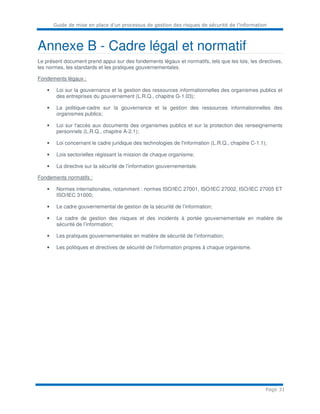 Guide de mise en place d’un processus de gestion des risques de sécurité de l’information
Page 31
Annexe B - Cadre légal et normatif
Le présent document prend appui sur des fondements légaux et normatifs, tels que les lois, les directives,
les normes, les standards et les pratiques gouvernementales.
Fondements légaux :
• Loi sur la gouvernance et la gestion des ressources informationnelles des organismes publics et
des entreprises du gouvernement (L.R.Q., chapitre G-1.03);
• La politique-cadre sur la gouvernance et la gestion des ressources informationnelles des
organismes publics;
• Loi sur l'accès aux documents des organismes publics et sur la protection des renseignements
personnels (L.R.Q., chapitre A-2.1);
• Loi concernant le cadre juridique des technologies de l'information (L.R.Q., chapitre C-1.1);
• Lois sectorielles régissant la mission de chaque organisme;
• La directive sur la sécurité de l’information gouvernementale.
Fondements normatifs :
• Normes internationales, notamment : normes ISO/IEC 27001, ISO/IEC 27002, ISO/IEC 27005 ET
ISO/IEC 31000;
• Le cadre gouvernemental de gestion de la sécurité de l’information;
• Le cadre de gestion des risques et des incidents à portée gouvernementale en matière de
sécurité de l’information;
• Les pratiques gouvernementales en matière de sécurité de l’information;
• Les politiques et directives de sécurité de l’information propres à chaque organisme.
 