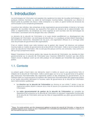 Guide de mise en place d’un processus de gestion des risques de sécurité de l’information
Page 5
1. Introduction
Les technologies de l’information sont passées très rapidement du statut de nouvelles technologies, il y a
quelques dizaines d’années, au statut de technologies incontournables, nécessaires aux affaires et
faisant partie du quotidien de chacun. Cette croissance a vu naitre un grand nombre de structures de
communication d’une complexité grandissante.
L’ouverture des individus, des entreprises et des organisations gouvernementales à Internet a fait aussi
apparaitre de nouvelles menaces, qui aujourd’hui font partie du domaine de la cybercriminalité. Loin
d’être un épiphénomène, les tendances du crime organisé se sont tournées vers les technologies de
l’information, accroissant ainsi les dangers liés à leur utilisation.
Le domaine de la sécurité de l’information a lui aussi évolué parallèlement au développement des
technologies de l’information. Les techniques de sécurité qui, il y a quelques années étaient réservées à
des techniciens chevronnés, nécessitent de nos jours, une organisation efficace et un arrimage solide
avec les principes de gouvernance des organisations.
C’est en relation directe avec cette évolution que la gestion des risques
1
est devenue une pratique
incontournable en matière de gouvernance de la sécurité de l’information. Celle-ci est à la base de toute
action de sécurité de l’information. Elle ne doit pas être perçue comme une contrainte, mais comme un
défi qu’il faut constamment relever.
Malgré l’importance d’une bonne gestion des risques de sécurité de l’information, les résultats du bilan
gouvernemental sur la sécurité de l’information pour l’exercice 2009-2010 montrent que des efforts
restent encore à déployer avant qu’une telle pratique ne soit adoptée par l’ensemble des organismes
publics.
1.1. Contexte
Le présent guide s’inscrit dans une démarche visant à mettre en œuvre une gouvernance forte et
intégrée de la sécurité de l’information. Celle-ci prend appui sur la Loi sur la gouvernance et la gestion
des ressources informationnelles des organismes publics et des entreprises du gouvernement, sur la
Politique-cadre sur la gouvernance et la gestion des ressources informationnelles des organismes publics
et sur quatre documents définissant le nouveau cadre de gouvernance de la sécurité de l’information
dans l’administration québécoise :
• La directive sur la sécurité de l’information qui énonce en son article 7 alinéa c) que les
organismes publics doivent s’assurer de la mise en œuvre d’un processus formel de sécurité de
l’information.
• Le cadre gouvernemental de gestion de la sécurité de l’information qui complète les
dispositions de la directive sur la sécurité de l’information en précisant l’organisation fonctionnelle
de la sécurité de l’information ainsi que les rôles et responsabilités aux plans gouvernemental et
sectoriel.
1
Risque : De manière générale, sans être nécessairement appliqué au domaine de la sécurité de l’information, un risque est une
probabilité d’apparition d’une menace qui face à l’exploitabilité d’une vulnérabilité peut potentiellement entraîner un impact sur un
actif informationnel (actif et/ou information).
 
